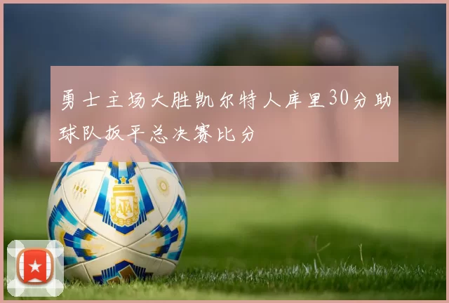 勇士主场大胜凯尔特人库里30分助球队扳平总决赛比分