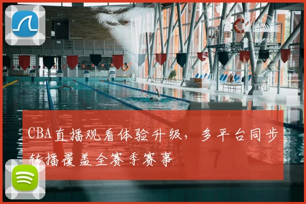 CBA直播观看体验升级，多平台同步转播覆盖全赛季赛事