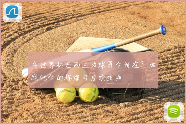 年世界杯巴西主力球员今何在？回顾他们的辉煌与后续生涯