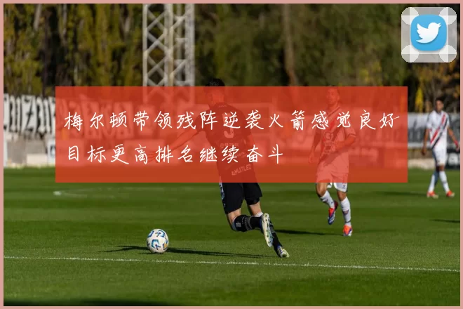 梅尔顿带领残阵逆袭火箭感觉良好目标更高排名继续奋斗