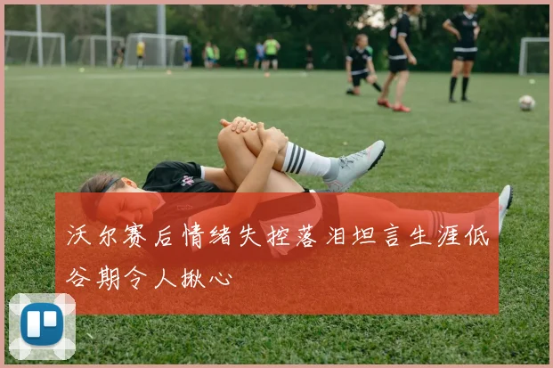 沃尔赛后情绪失控落泪坦言生涯低谷期令人揪心
