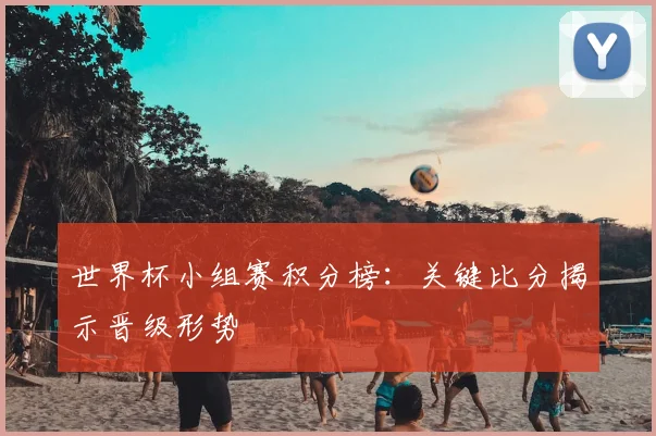 世界杯小组赛积分榜：关键比分揭示晋级形势