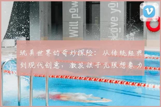 玩具世界的奇妙探险：从传统经典到现代创意，激发孩子无限想象力