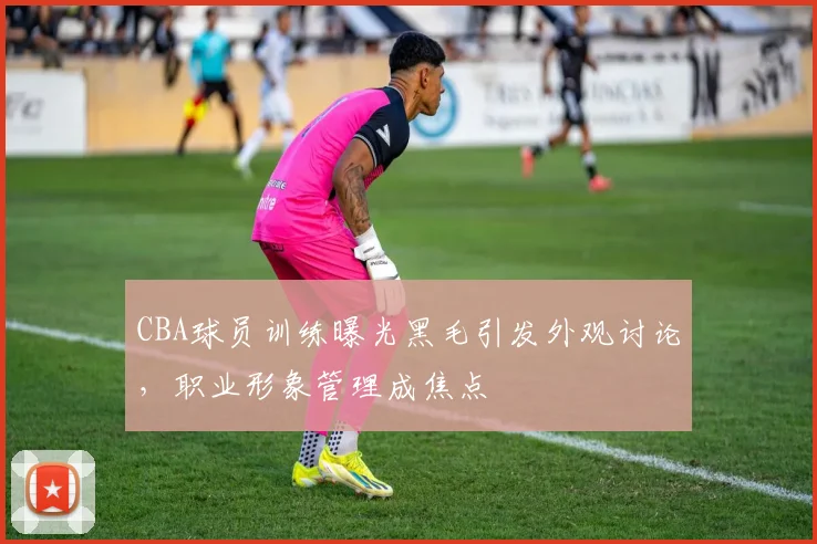 CBA球员训练曝光黑毛引发外观讨论，职业形象管理成焦点