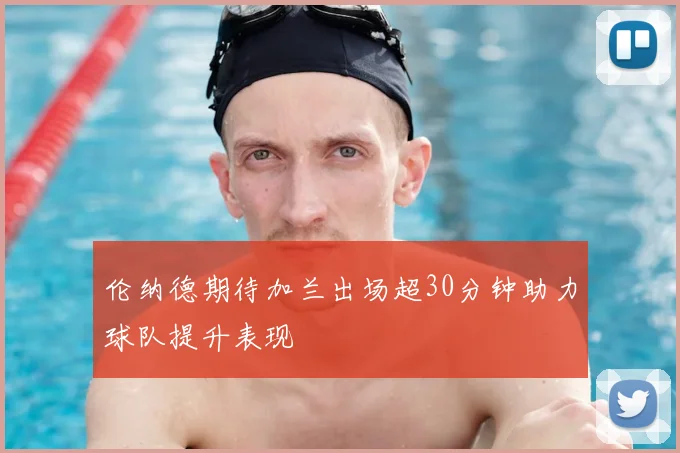 伦纳德期待加兰出场超30分钟助力球队提升表现
