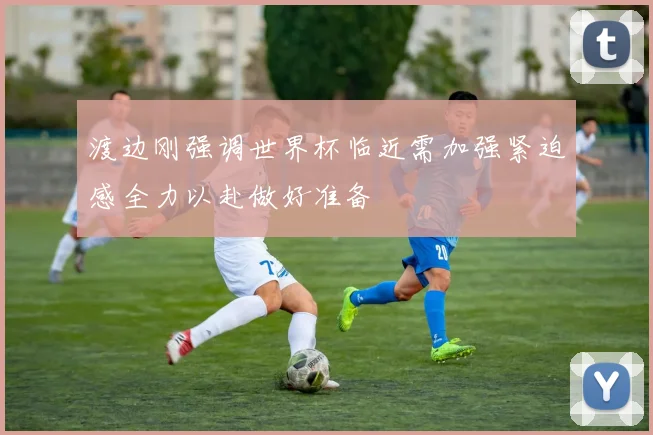 渡边刚强调世界杯临近需加强紧迫感全力以赴做好准备