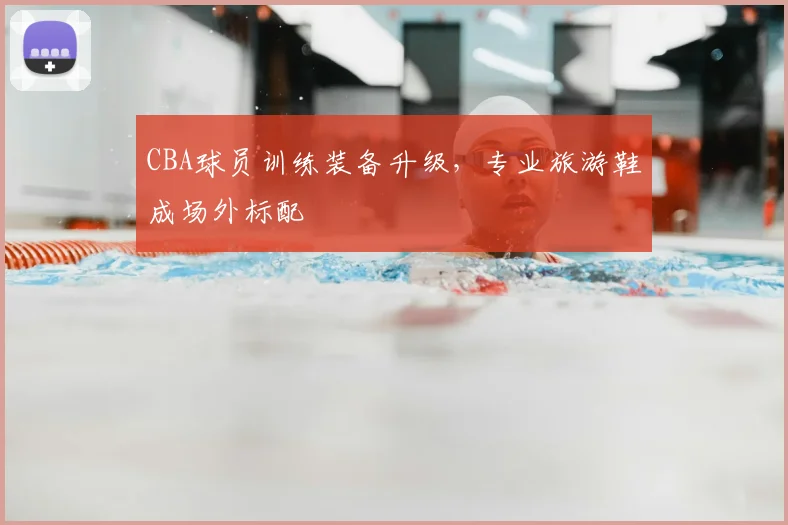 CBA球员训练装备升级，专业旅游鞋成场外标配