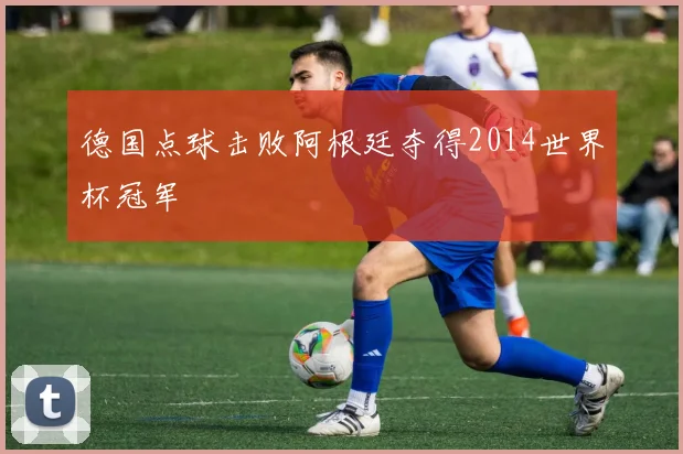 德国点球击败阿根廷夺得2014世界杯冠军