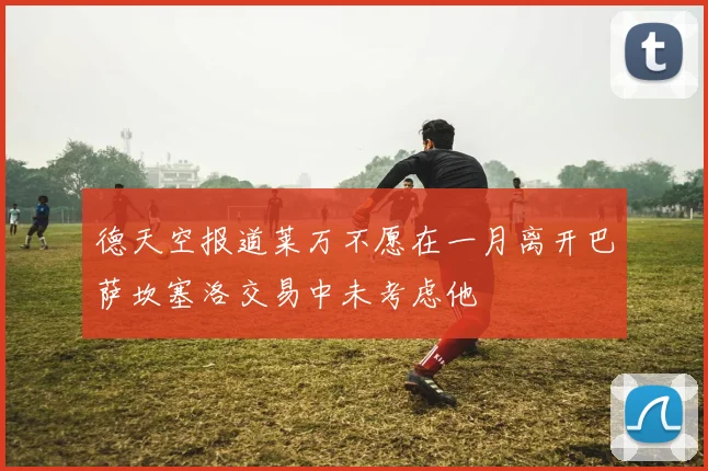 德天空报道莱万不愿在一月离开巴萨坎塞洛交易中未考虑他