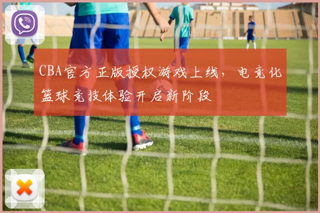 CBA官方正版授权游戏上线，电竞化篮球竞技体验开启新阶段