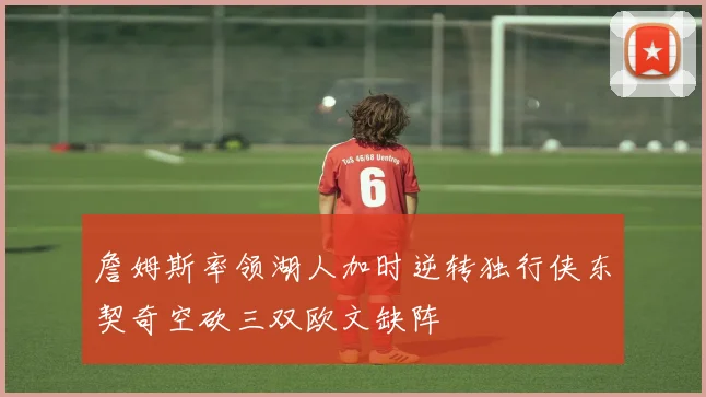詹姆斯率领湖人加时逆转独行侠东契奇空砍三双欧文缺阵