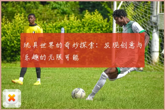 玩具世界的奇妙探索：发现创意与乐趣的无限可能