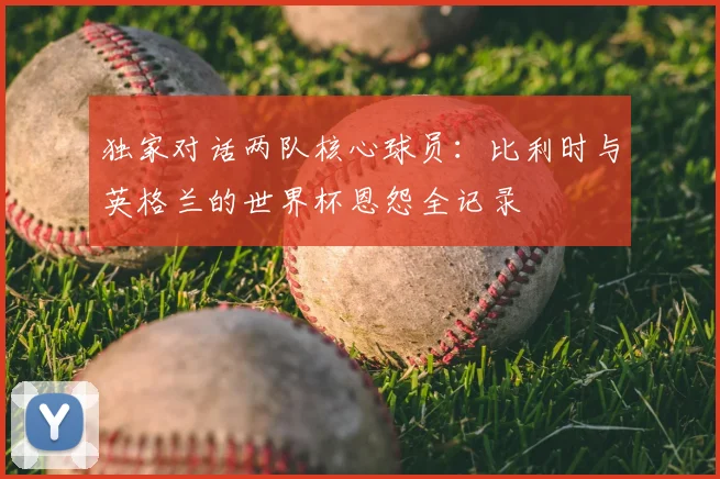 独家对话两队核心球员：比利时与英格兰的世界杯恩怨全记录