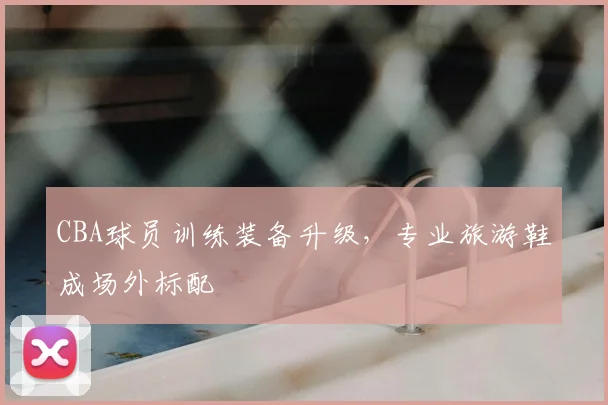 CBA球员训练装备升级，专业旅游鞋成场外标配