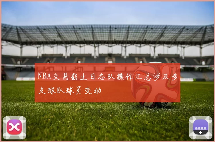 NBA交易截止日各队操作汇总涉及多支球队球员变动