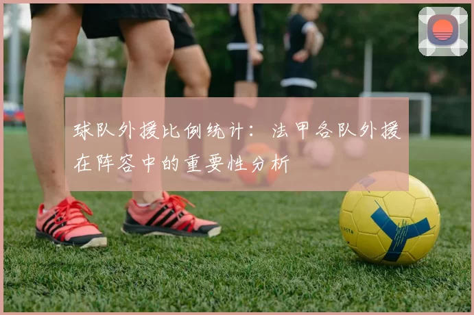 球队外援比例统计：法甲各队外援在阵容中的重要性分析