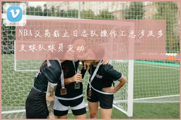 NBA交易截止日各队操作汇总涉及多支球队球员变动