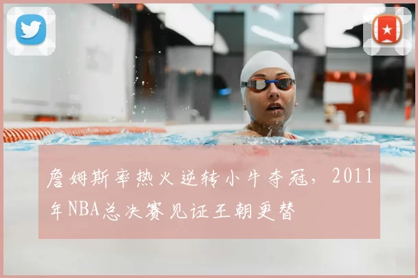 詹姆斯率热火逆转小牛夺冠，2011年NBA总决赛见证王朝更替