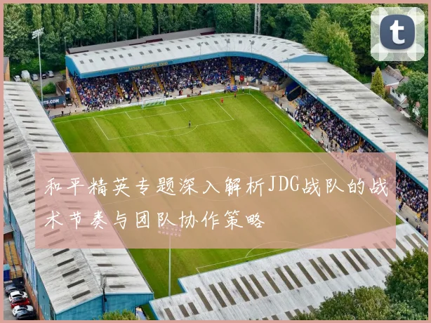 和平精英专题深入解析JDG战队的战术节奏与团队协作策略