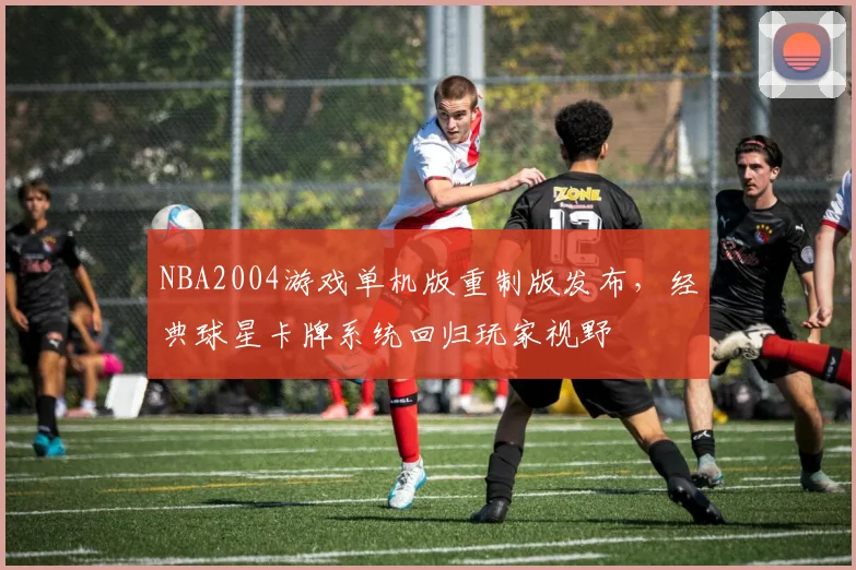NBA2004游戏单机版重制版发布，经典球星卡牌系统回归玩家视野