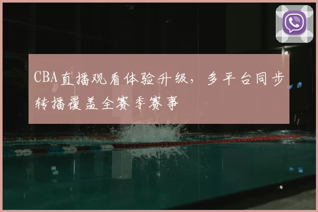 CBA直播观看体验升级，多平台同步转播覆盖全赛季赛事