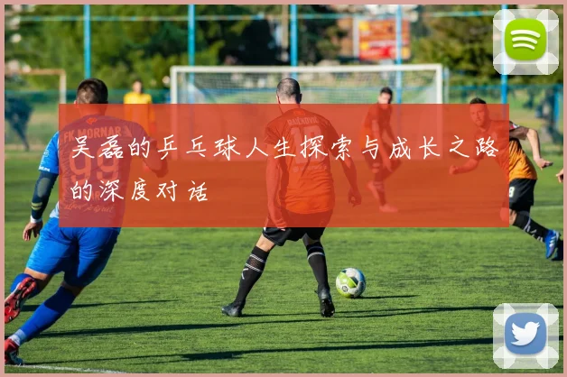 吴磊的乒乓球人生探索与成长之路的深度对话