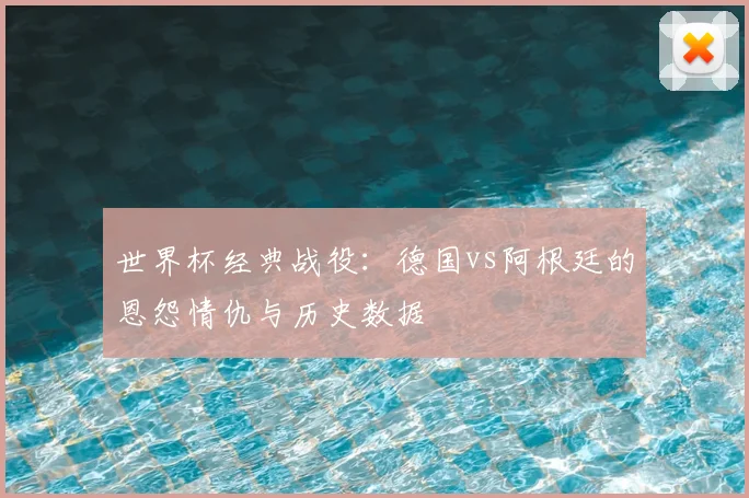世界杯经典战役：德国vs阿根廷的恩怨情仇与历史数据