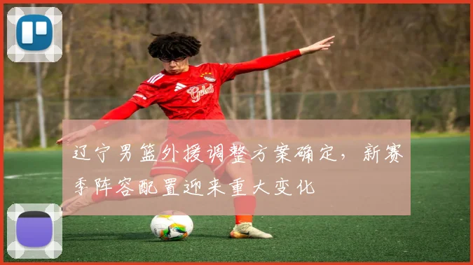 辽宁男篮外援调整方案确定，新赛季阵容配置迎来重大变化