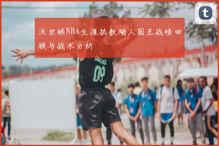 沃尔顿NBA生涯执教湖人国王战绩回顾与战术分析