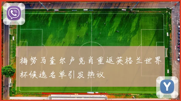 梅努马奎尔卢克肖重返英格兰世界杯候选名单引发热议