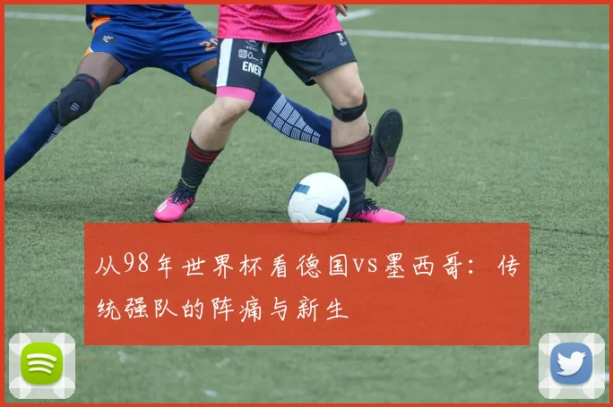 从98年世界杯看德国vs墨西哥：传统强队的阵痛与新生