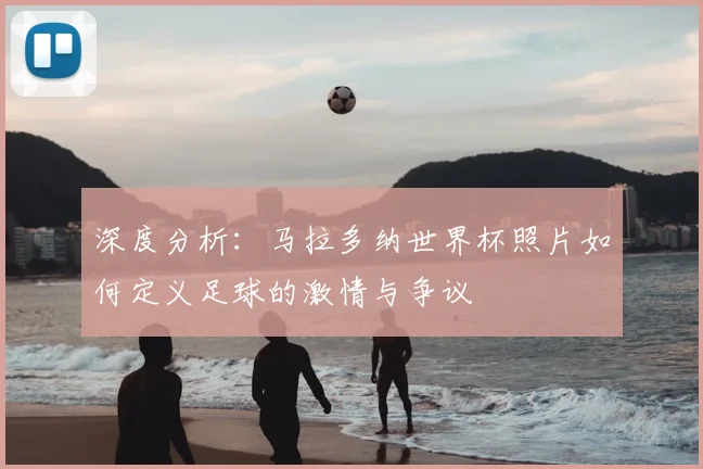 深度分析:马拉多纳世界杯照片如何定义足球的激情与争议