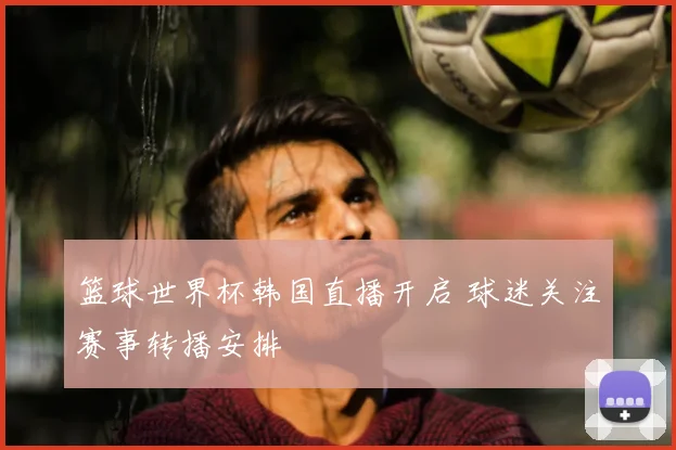 篮球世界杯韩国直播开启 球迷关注赛事转播安排
