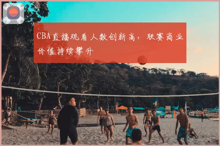 CBA直播观看人数创新高，联赛商业价值持续攀升