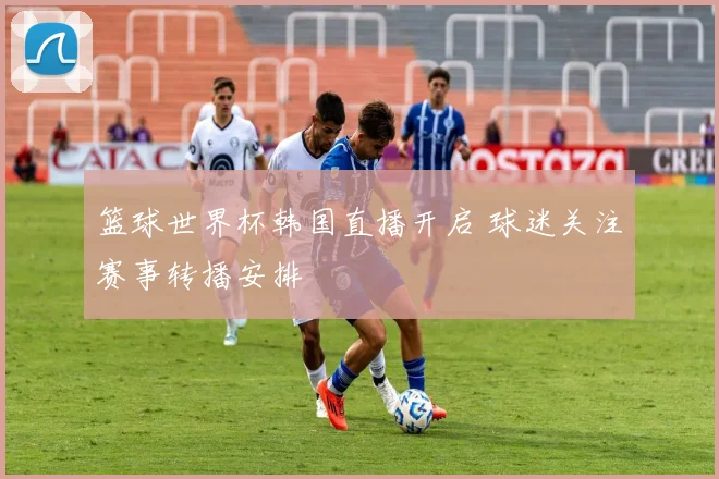 篮球世界杯韩国直播开启 球迷关注赛事转播安排