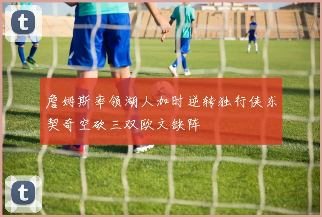 詹姆斯率领湖人加时逆转独行侠东契奇空砍三双欧文缺阵