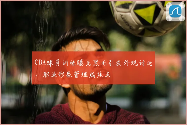CBA球员训练曝光黑毛引发外观讨论，职业形象管理成焦点