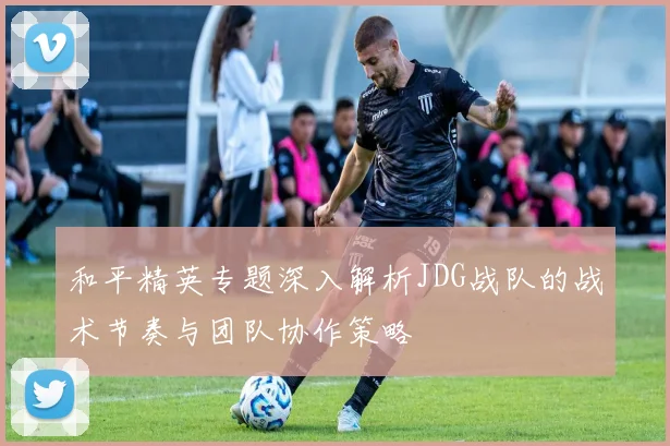 和平精英专题深入解析JDG战队的战术节奏与团队协作策略