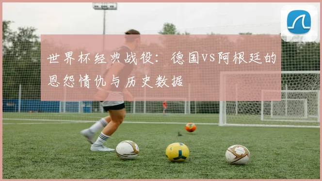 世界杯经典战役：德国vs阿根廷的恩怨情仇与历史数据