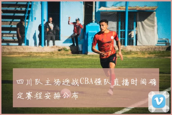 四川队主场迎战CBA强队直播时间确定赛程安排公布