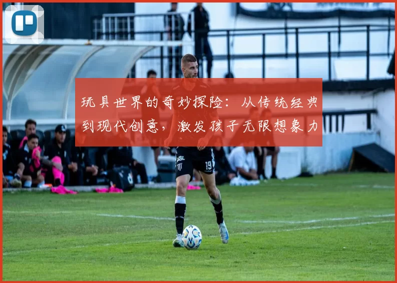 玩具世界的奇妙探险：从传统经典到现代创意，激发孩子无限想象力