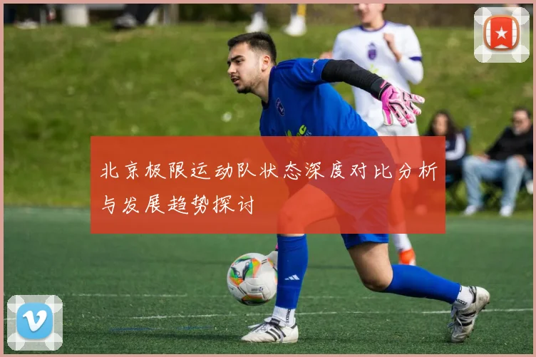 北京极限运动队状态深度对比分析与发展趋势探讨