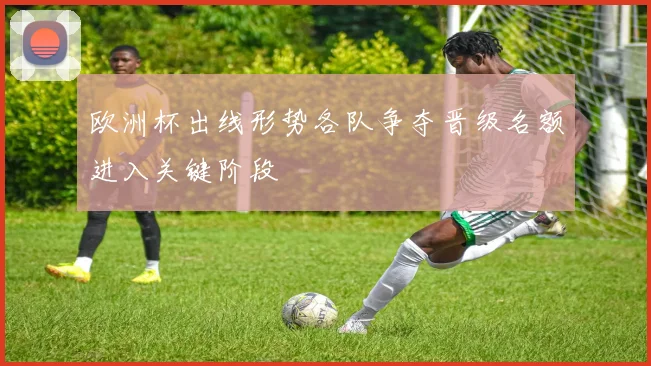 欧洲杯出线形势各队争夺晋级名额进入关键阶段