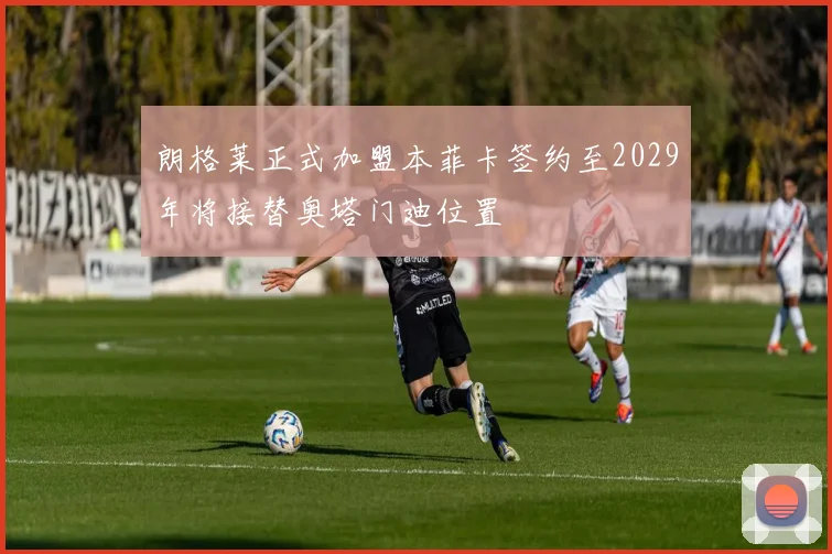朗格莱正式加盟本菲卡签约至2029年将接替奥塔门迪位置