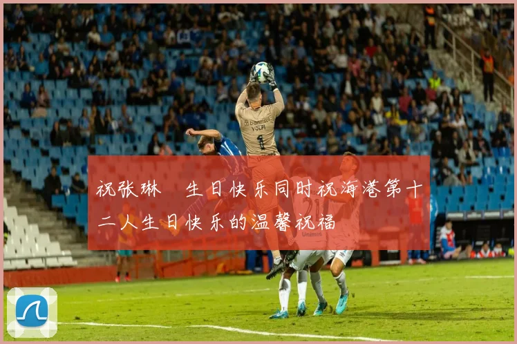 祝张琳芃生日快乐同时祝海港第十二人生日快乐的温馨祝福