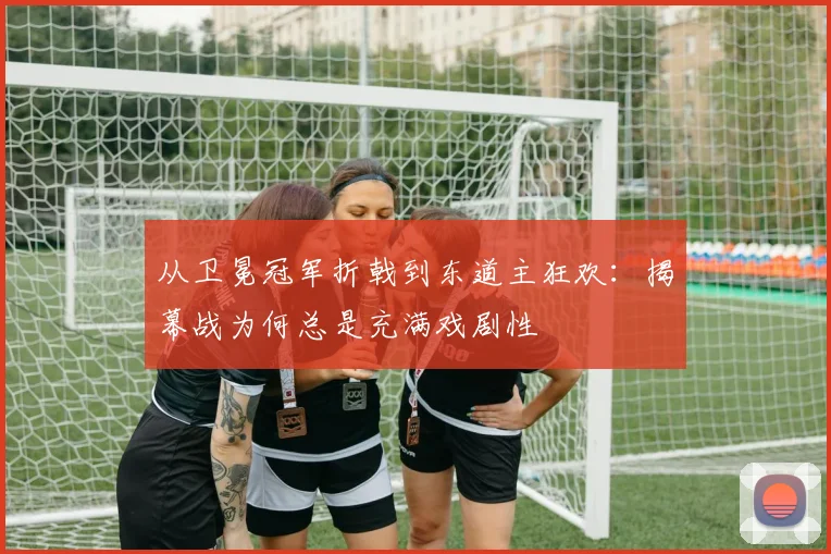 从卫冕冠军折戟到东道主狂欢:揭幕战为何总是充满戏剧性