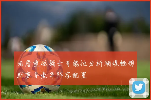 老詹重返骑士可能性分析湖媒畅想新赛季豪华阵容配置
