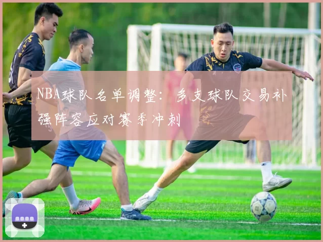 NBA球队名单调整：多支球队交易补强阵容应对赛季冲刺