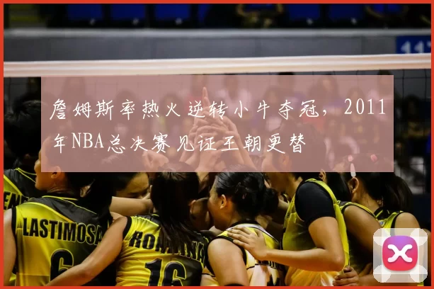 詹姆斯率热火逆转小牛夺冠，2011年NBA总决赛见证王朝更替