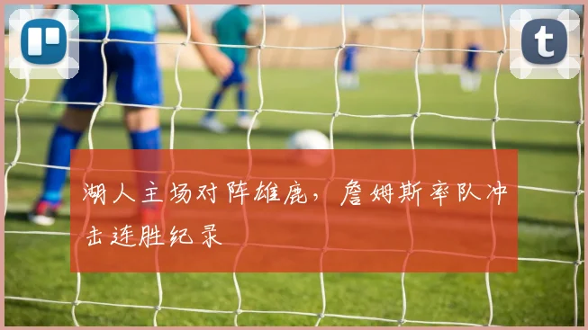 湖人主场对阵雄鹿，詹姆斯率队冲击连胜纪录